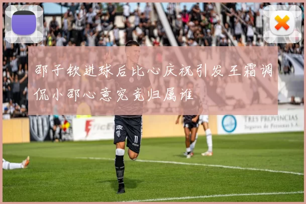 邵子钦进球后比心庆祝引发王霜调侃小邵心意究竟归属谁