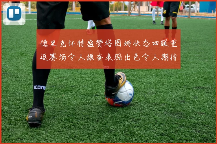 德里克怀特盛赞塔图姆状态回暖重返赛场令人振奋表现出色令人期待