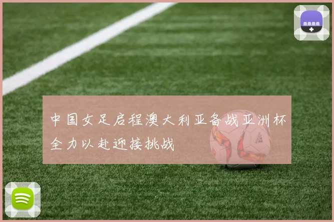 中国女足启程澳大利亚备战亚洲杯全力以赴迎接挑战