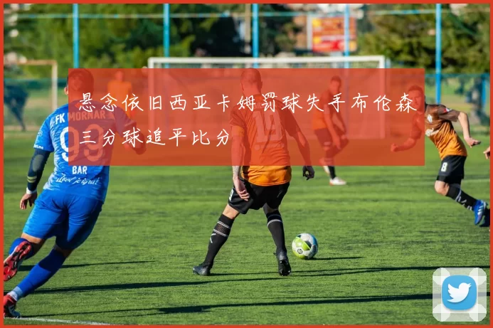悬念依旧西亚卡姆罚球失手布伦森三分球追平比分
