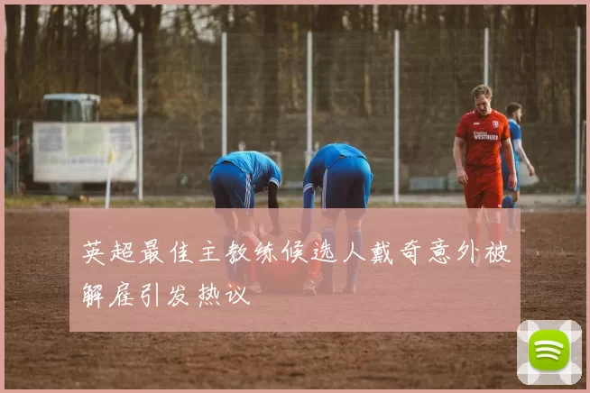 英超最佳主教练候选人戴奇意外被解雇引发热议