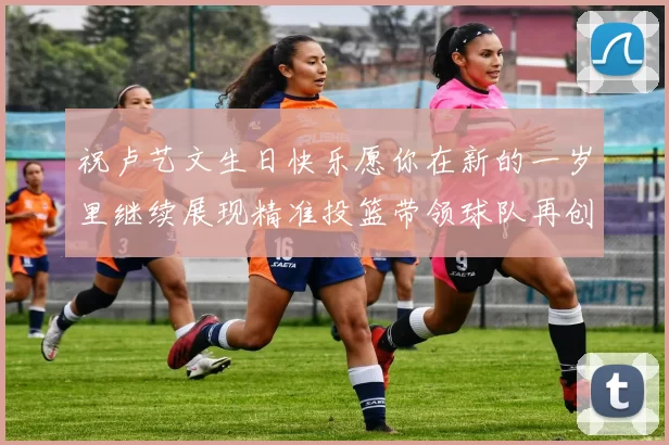 祝卢艺文生日快乐愿你在新的一岁里继续展现精准投篮带领球队再创辉煌成就