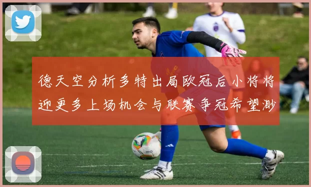 德天空分析多特出局欧冠后小将将迎更多上场机会与联赛争冠希望渺茫