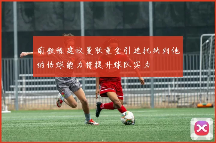 前教练建议曼联重金引进托纳利他的传球能力将提升球队实力