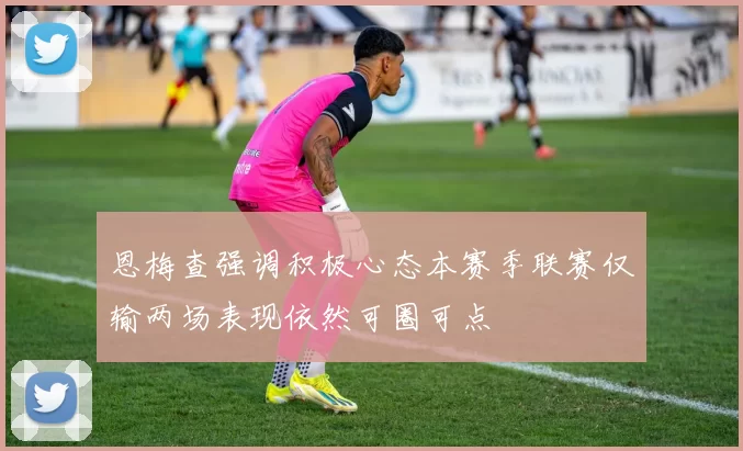 恩梅查强调积极心态本赛季联赛仅输两场表现依然可圈可点