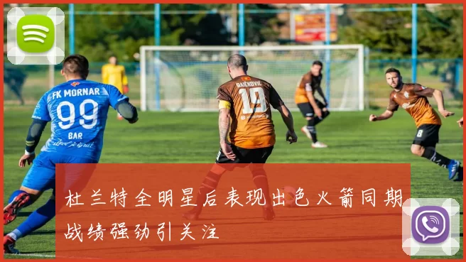 杜兰特全明星后表现出色火箭同期战绩强劲引关注