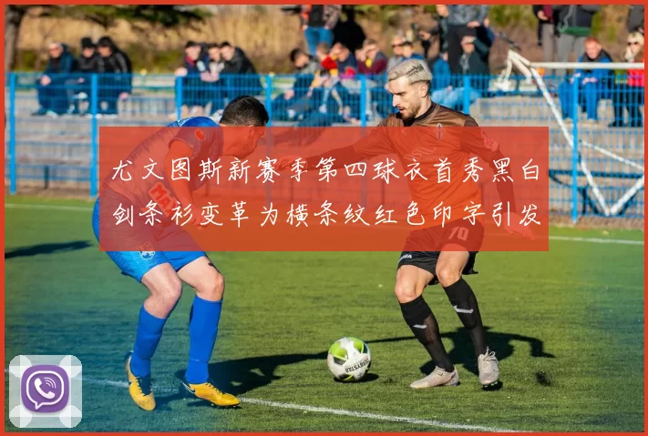 尤文图斯新赛季第四球衣首秀黑白剑条衫变革为横条纹红色印字引发关注