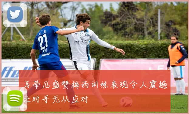 马蒂厄盛赞梅西训练表现令人震撼让对手无从应对