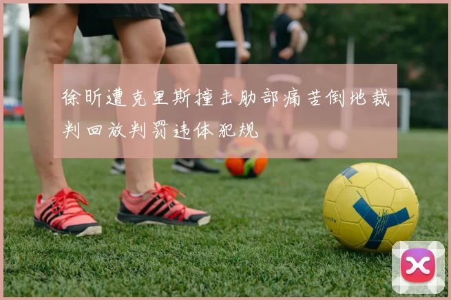 徐昕遭克里斯撞击肋部痛苦倒地裁判回放判罚违体犯规