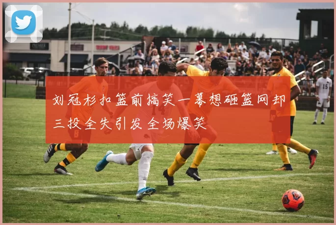 刘冠杉扣篮前搞笑一幕想砸篮网却三投全失引发全场爆笑