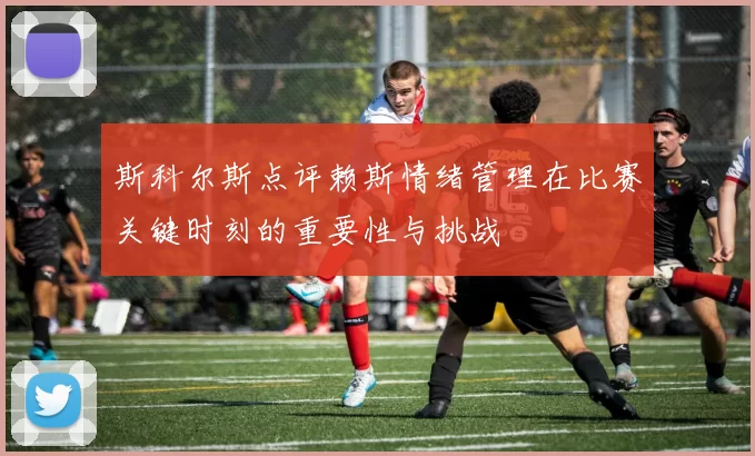斯科尔斯点评赖斯情绪管理在比赛关键时刻的重要性与挑战