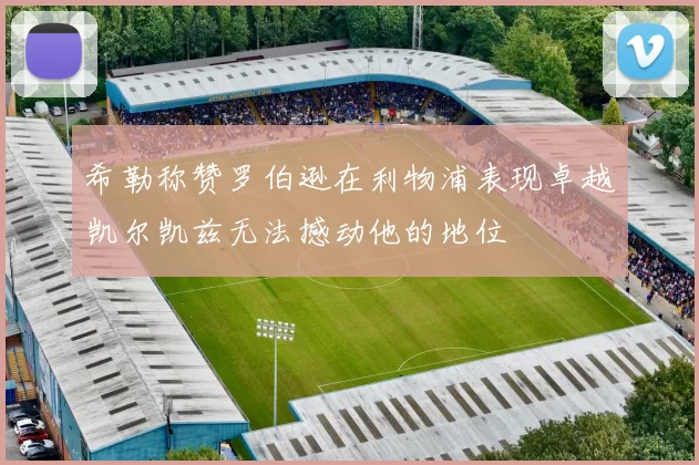 希勒称赞罗伯逊在利物浦表现卓越凯尔凯兹无法撼动他的地位