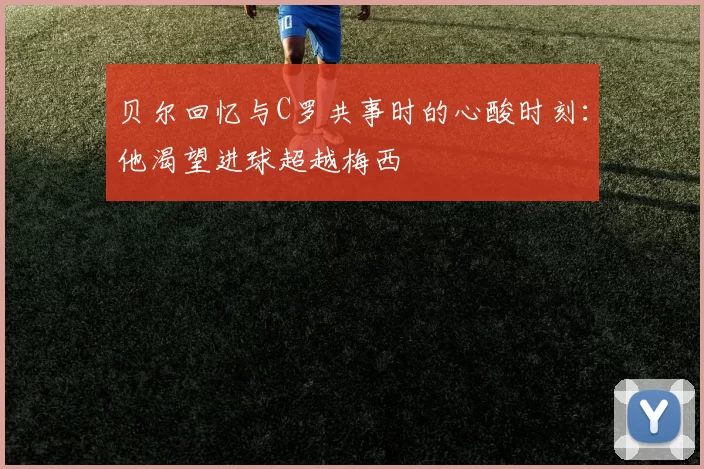 贝尔回忆与C罗共事时的心酸时刻：他渴望进球超越梅西