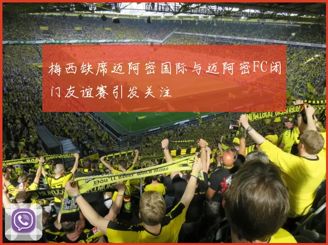梅西缺席迈阿密国际与迈阿密FC闭门友谊赛引发关注