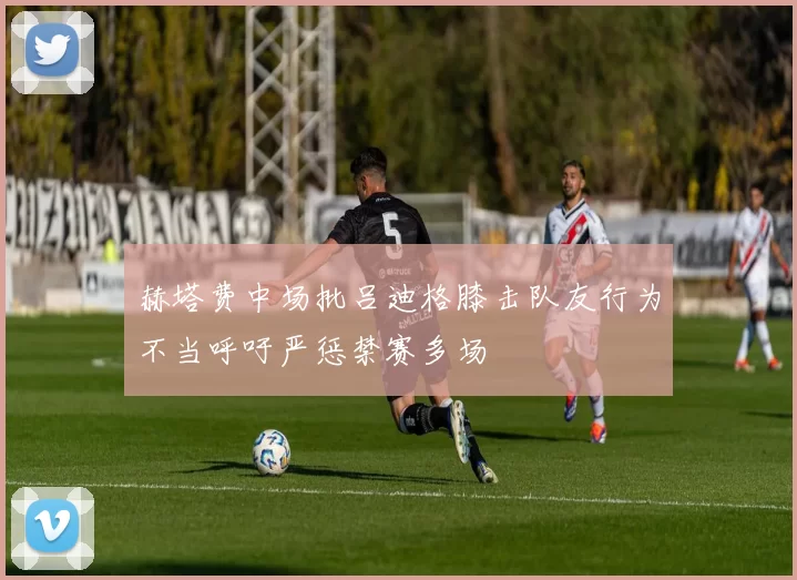 赫塔费中场批吕迪格膝击队友行为不当呼吁严惩禁赛多场