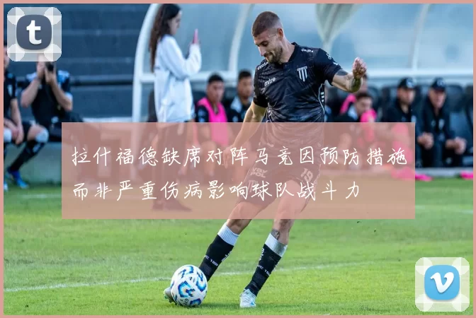 拉什福德缺席对阵马竞因预防措施而非严重伤病影响球队战斗力