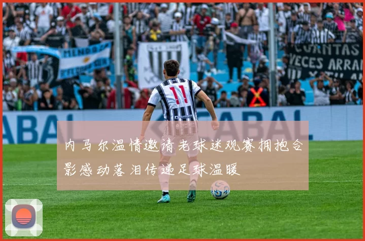 内马尔温情邀请老球迷观赛拥抱合影感动落泪传递足球温暖