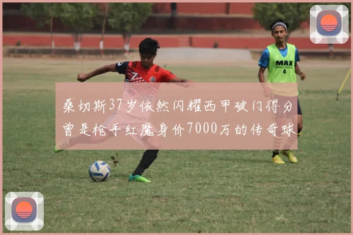 桑切斯37岁依然闪耀西甲破门得分曾是枪手红魔身价7000万的传奇球星
