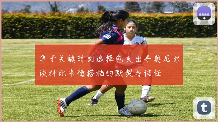 华子关键时刻选择包夹出手奥尼尔谈科比韦德搭档的默契与信任