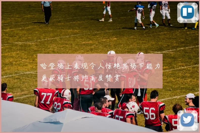 哈登场上表现令人惊艳其场下能力更获骑士将帅高度赞赏
