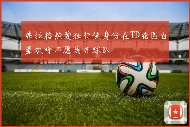 弗拉格热爱独行侠身份在TD花园自豪欢呼不愿离开球队