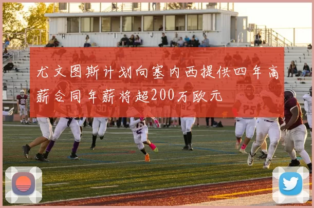 尤文图斯计划向塞内西提供四年高薪合同年薪将超200万欧元