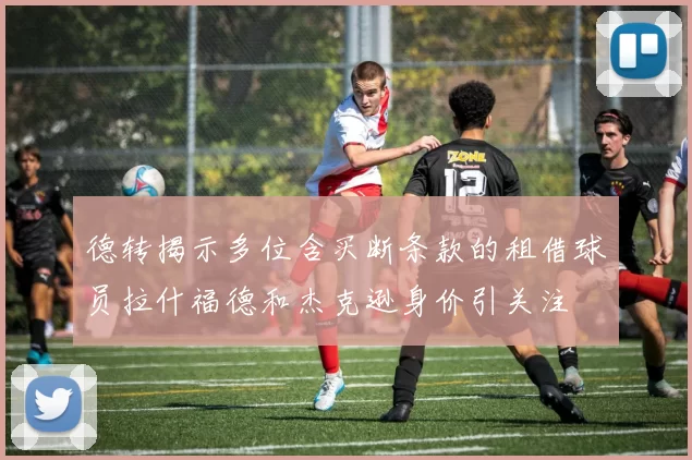 德转揭示多位含买断条款的租借球员拉什福德和杰克逊身价引关注