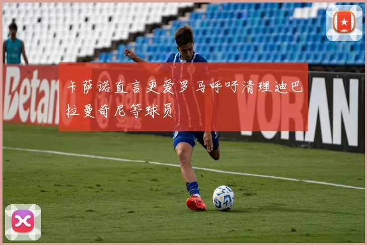 卡萨诺直言更爱罗马呼吁清理迪巴拉曼奇尼等球员