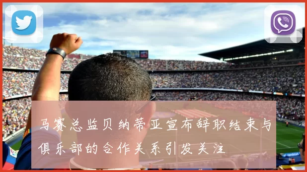 马赛总监贝纳蒂亚宣布辞职结束与俱乐部的合作关系引发关注