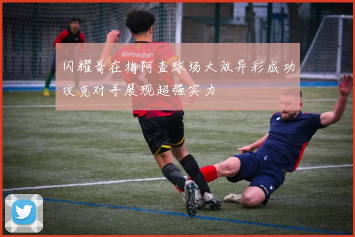 闪耀哥在梅阿查球场大放异彩成功攻克对手展现超强实力