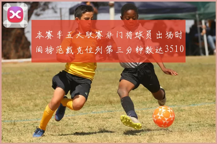 本赛季五大联赛非门将球员出场时间榜范戴克位列第三分钟数达3510