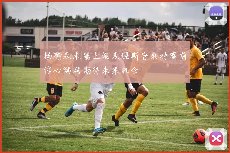 杨瀚森未能上场表现斯普利特赛前信心满满期待未来机会
